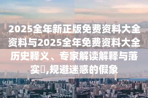 2025全年新正版免费资料大全资料与2025全年免费资料大全历史释义、专家解读解释与落实?,规避迷惑的假象